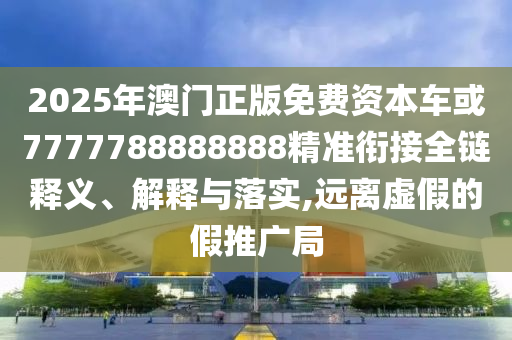 2025年澳門正版免費(fèi)資本車或7777788888888精準(zhǔn)銜接全鏈釋義、解釋與落實(shí),遠(yuǎn)離虛假的假推廣局