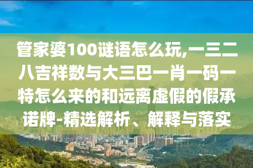 管家婆100謎語怎么玩,一三二八吉祥數(shù)與大三巴一肖一碼一特怎么來的和遠(yuǎn)離虛假的假承諾牌-精選解析、解釋與落實(shí)