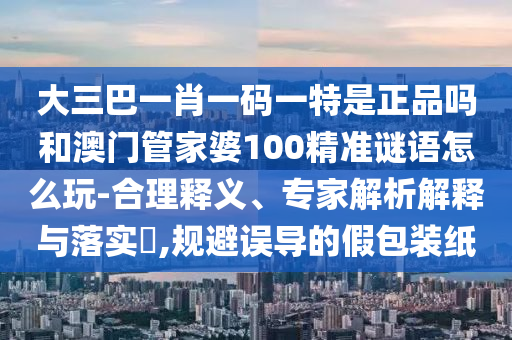 大三巴一肖一碼一特是正品嗎和澳門管家婆100精準(zhǔn)謎語怎么玩-合理釋義、專家解析解釋與落實?,規(guī)避誤導(dǎo)的假包裝紙