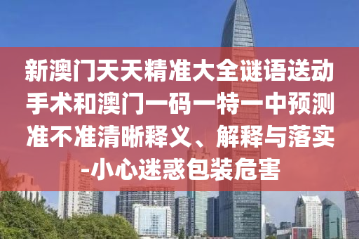 新澳門天天精準(zhǔn)大全謎語送動手術(shù)和澳門一碼一特一中預(yù)測準(zhǔn)不準(zhǔn)清晰釋義、解釋與落實-小心迷惑包裝危害