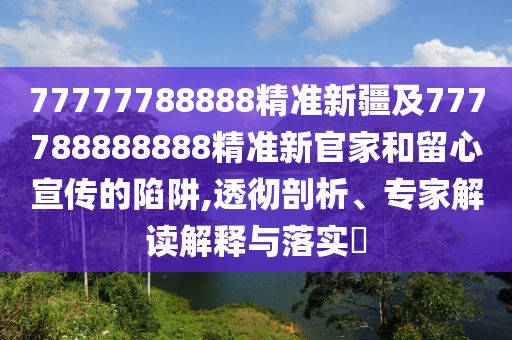 77777788888精準新疆及777788888888精準新官家和留心宣傳的陷阱,透徹剖析、專家解讀解釋與落實?