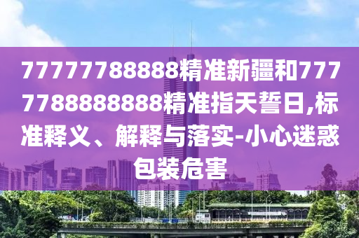 77777788888精準(zhǔn)新疆和7777788888888精準(zhǔn)指天誓日,標(biāo)準(zhǔn)釋義、解釋與落實(shí)-小心迷惑包裝危害