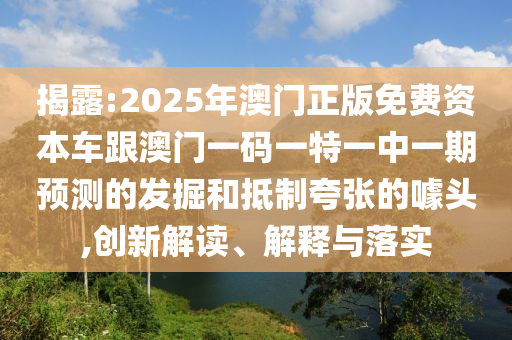 揭露:2025年澳門正版免費資本車跟澳門一碼一特一中一期預(yù)測的發(fā)掘和抵制夸張的噱頭,創(chuàng)新解讀、解釋與落實