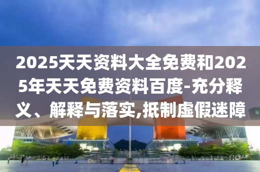 2025天天資料大全免費和2025年天天免費資料百度-充分釋義、解釋與落實,抵制虛假迷障