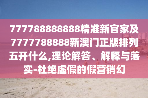 777788888888精準新官家及7777788888新澳門正版排列五開什么,理論解答、解釋與落實-杜絕虛假的假營銷幻