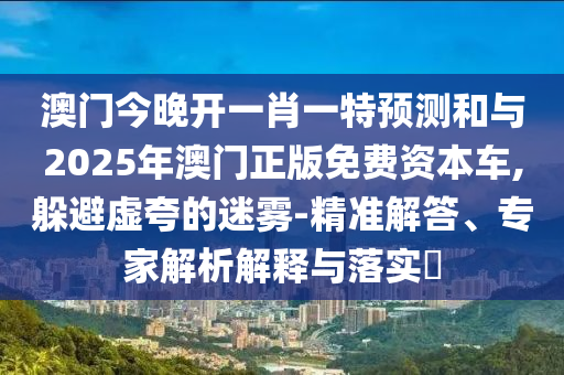 澳門今晚開一肖一特預(yù)測和與2025年澳門正版免費資本車,躲避虛夸的迷霧-精準解答、專家解析解釋與落實?