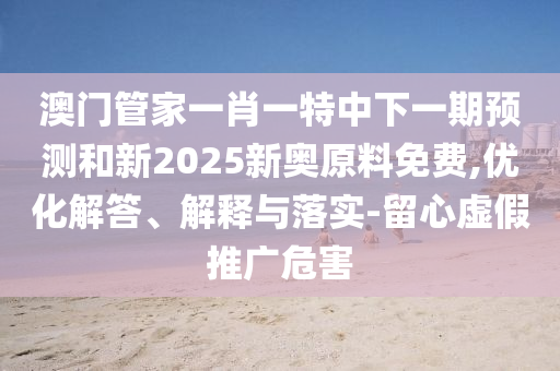 澳門管家一肖一特中下一期預(yù)測和新2025新奧原料免費(fèi),優(yōu)化解答、解釋與落實(shí)-留心虛假推廣危害
