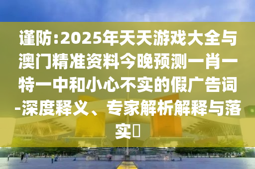謹(jǐn)防:2025年天天游戲大全與澳門精準(zhǔn)資料今晚預(yù)測(cè)一肖一特一中和小心不實(shí)的假?gòu)V告詞-深度釋義、專家解析解釋與落實(shí)?