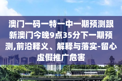 澳門一碼一特一中一期預測跟新澳門今晚9點35分下一期預測,前沿釋義、解釋與落實-留心虛假推廣危害