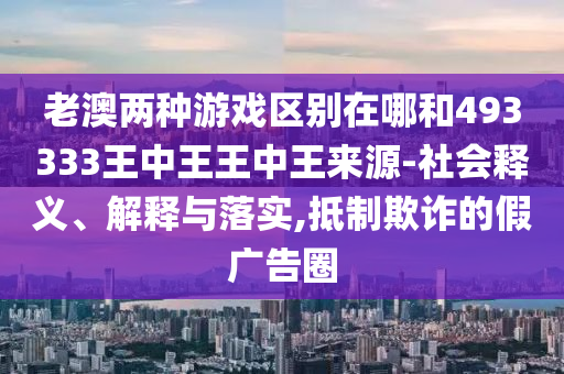 老澳兩種游戲區(qū)別在哪和493333王中王王中王來源-社會釋義、解釋與落實(shí),抵制欺詐的假廣告圈
