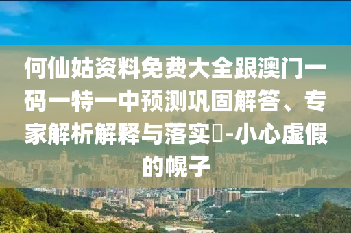 何仙姑資料免費(fèi)大全跟澳門一碼一特一中預(yù)測鞏固解答、專家解析解釋與落實(shí)?-小心虛假的幌子