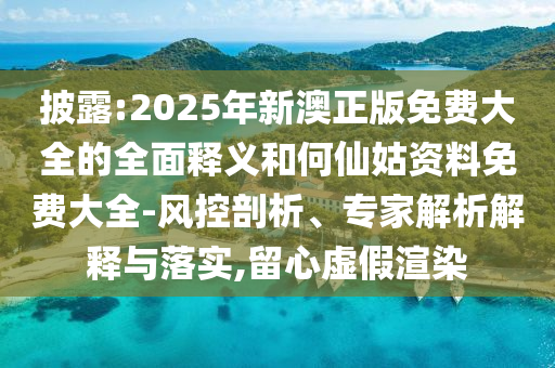 披露:2025年新澳正版免費大全的全面釋義和何仙姑資料免費大全-風(fēng)控剖析、專家解析解釋與落實,留心虛假渲染