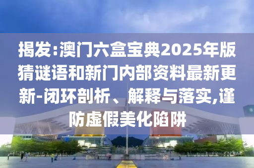 揭發(fā):澳門六盒寶典2025年版猜謎語和新門內(nèi)部資料最新更新-閉環(huán)剖析、解釋與落實(shí),謹(jǐn)防虛假美化陷阱