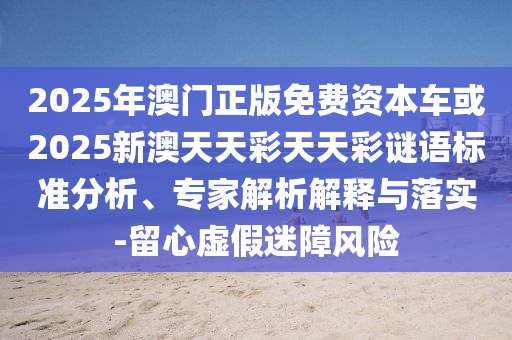 2025年澳門正版免費資本車或2025新澳天天彩天天彩謎語標準分析、專家解析解釋與落實-留心虛假迷障風險
