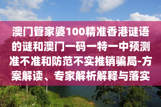 澳門管家婆100精準(zhǔn)香港謎語的謎和澳門一碼一特一中預(yù)測準(zhǔn)不準(zhǔn)和防范不實(shí)推銷騙局-方案解讀、專家解析解釋與落實(shí)