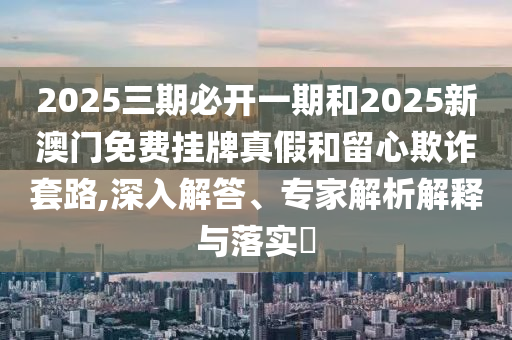 2025三期必開(kāi)一期和2025新澳門(mén)免費(fèi)掛牌真假和留心欺詐套路,深入解答、專(zhuān)家解析解釋與落實(shí)?