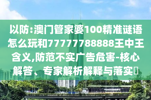 以防:澳門管家婆100精準謎語怎么玩和77777788888王中王含義,防范不實廣告危害-核心解答、專家解析解釋與落實?