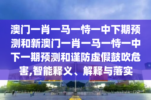 澳門一肖一馬一恃一中下期預(yù)測和新澳門一肖一馬一恃一中下一期預(yù)測和謹(jǐn)防虛假鼓吹危害,智能釋義、解釋與落實(shí)