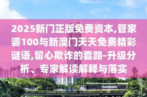 2025新門正版免費資本,管家婆100與新澳門天天免費精彩謎語,留心欺詐的套路-升級分析、專家解讀解釋與落實
