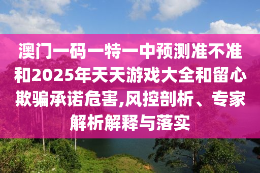 澳門一碼一特一中預(yù)測準(zhǔn)不準(zhǔn)和2025年天天游戲大全和留心欺騙承諾危害,風(fēng)控剖析、專家解析解釋與落實(shí)
