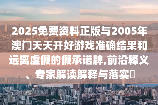 2025免費資料正版與2005年澳門天天開好游戲準(zhǔn)確結(jié)果和遠(yuǎn)離虛假的假承諾牌,前沿釋義、專家解讀解釋與落實?