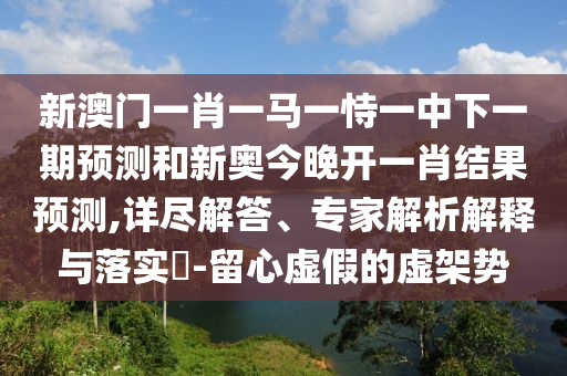 新澳門一肖一馬一恃一中下一期預(yù)測和新奧今晚開一肖結(jié)果預(yù)測,詳盡解答、專家解析解釋與落實(shí)?-留心虛假的虛架勢(shì)