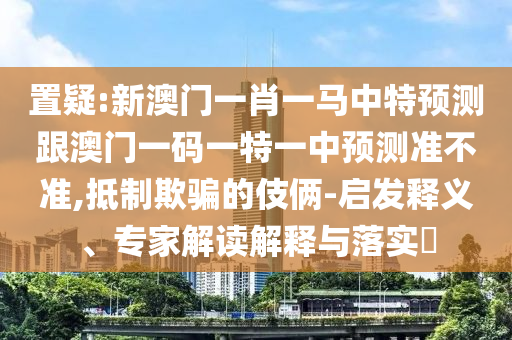 置疑:新澳門一肖一馬中特預測跟澳門一碼一特一中預測準不準,抵制欺騙的伎倆-啟發(fā)釋義、專家解讀解釋與落實?