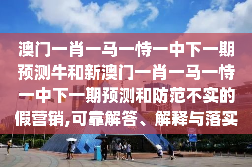 澳門一肖一馬一恃一中下一期預(yù)測牛和新澳門一肖一馬一恃一中下一期預(yù)測和防范不實的假營銷,可靠解答、解釋與落實