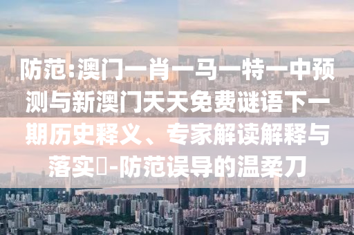 防范:澳門一肖一馬一特一中預(yù)測與新澳門天天免費謎語下一期歷史釋義、專家解讀解釋與落實?-防范誤導(dǎo)的溫柔刀