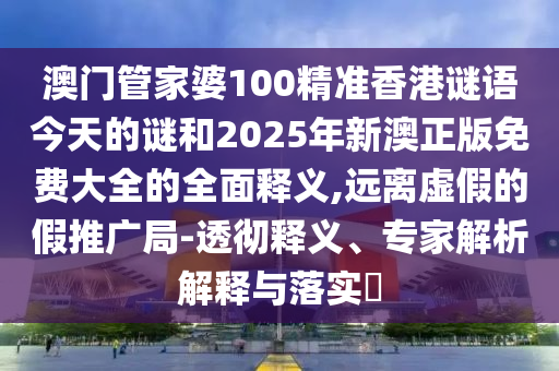 澳門管家婆100精準香港謎語今天的謎和2025年新澳正版免費大全的全面釋義,遠離虛假的假推廣局-透徹釋義、專家解析解釋與落實?