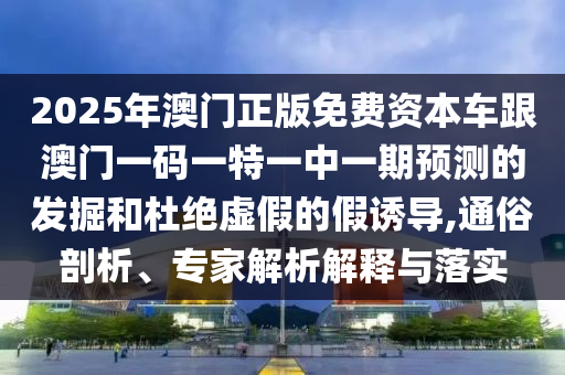 2025年澳門正版免費資本車跟澳門一碼一特一中一期預測的發(fā)掘和杜絕虛假的假誘導,通俗剖析、專家解析解釋與落實