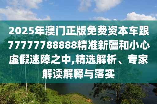 2025年澳門正版免費資本車跟77777788888精準(zhǔn)新疆和小心虛假迷障之中,精選解析、專家解讀解釋與落實