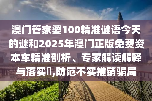 澳門管家婆100精準(zhǔn)謎語今天的謎和2025年澳門正版免費資本車精準(zhǔn)剖析、專家解讀解釋與落實?,防范不實推銷騙局