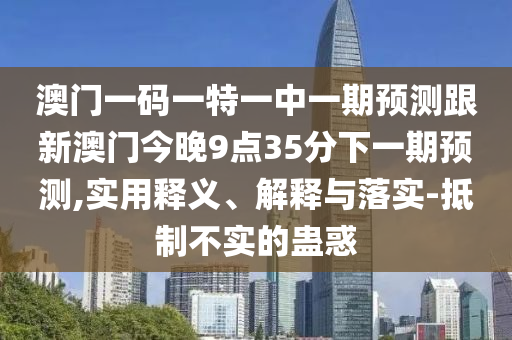 澳門一碼一特一中一期預(yù)測跟新澳門今晚9點35分下一期預(yù)測,實用釋義、解釋與落實-抵制不實的蠱惑