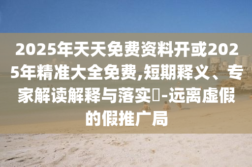 2025年天天免費(fèi)資料開或2025年精準(zhǔn)大全免費(fèi),短期釋義、專家解讀解釋與落實(shí)?-遠(yuǎn)離虛假的假推廣局