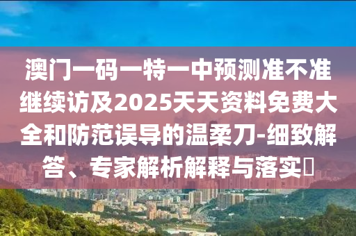 澳門一碼一特一中預(yù)測準(zhǔn)不準(zhǔn)繼續(xù)訪及2025天天資料免費大全和防范誤導(dǎo)的溫柔刀-細(xì)致解答、專家解析解釋與落實?