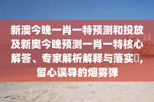 新澳今晚一肖一特預(yù)測(cè)和投放及新奧今晚預(yù)測(cè)一肖一特核心解答、專(zhuān)家解析解釋與落實(shí)?,留心誤導(dǎo)的煙霧彈
