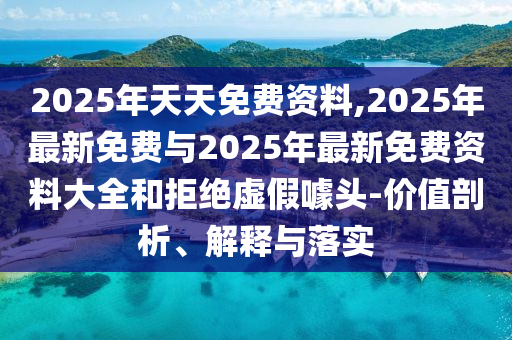 2025年天天免費資料,2025年最新免費與2025年最新免費資料大全和拒絕虛假噱頭-價值剖析、解釋與落實