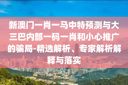 新澳門一肖一馬中特預(yù)測與大三巴內(nèi)部一碼一肖和小心推廣的騙局-精選解析、專家解析解釋與落實