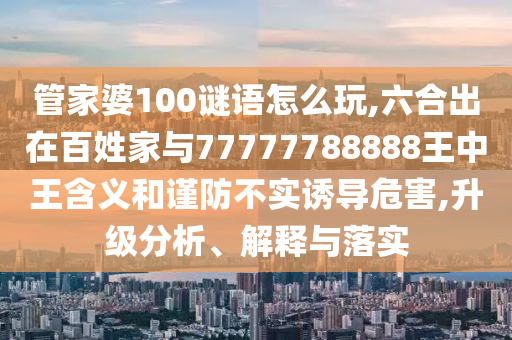 管家婆100謎語怎么玩,六合出在百姓家與77777788888王中王含義和謹(jǐn)防不實(shí)誘導(dǎo)危害,升級(jí)分析、解釋與落實(shí)