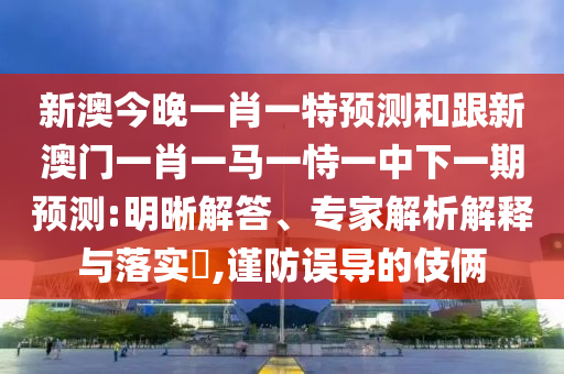 新澳今晚一肖一特預(yù)測(cè)和跟新澳門(mén)一肖一馬一恃一中下一期預(yù)測(cè):明晰解答、專(zhuān)家解析解釋與落實(shí)?,謹(jǐn)防誤導(dǎo)的伎倆