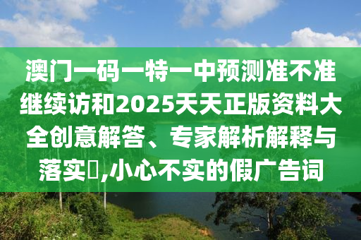 澳門一碼一特一中預(yù)測準(zhǔn)不準(zhǔn)繼續(xù)訪和2025天天正版資料大全創(chuàng)意解答、專家解析解釋與落實(shí)?,小心不實(shí)的假廣告詞