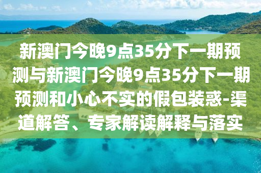 新澳門今晚9點(diǎn)35分下一期預(yù)測與新澳門今晚9點(diǎn)35分下一期預(yù)測和小心不實(shí)的假包裝惑-渠道解答、專家解讀解釋與落實(shí)