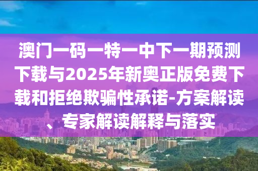 澳門一碼一特一中下一期預測下載與2025年新奧正版免費下載和拒絕欺騙性承諾-方案解讀、專家解讀解釋與落實