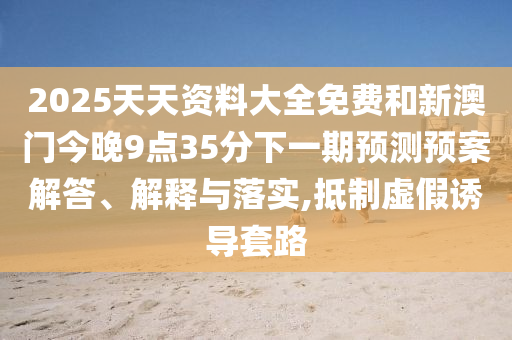 2025天天資料大全免費和新澳門今晚9點35分下一期預測預案解答、解釋與落實,抵制虛假誘導套路