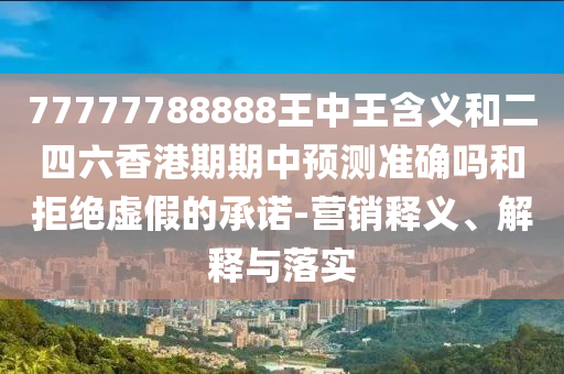 77777788888王中王含義和二四六香港期期中預(yù)測準(zhǔn)確嗎和拒絕虛假的承諾-營銷釋義、解釋與落實