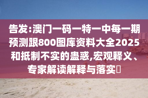 告發(fā):澳門一碼一特一中每一期預(yù)測跟800圖庫資料大全2025和抵制不實的蠱惑,宏觀釋義、專家解讀解釋與落實?