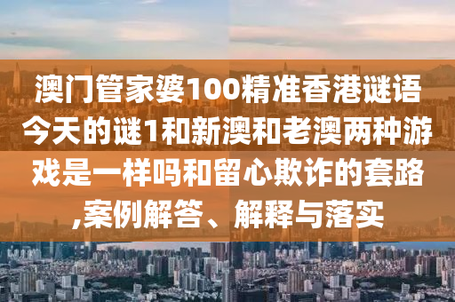 澳門管家婆100精準香港謎語今天的謎1和新澳和老澳兩種游戲是一樣嗎和留心欺詐的套路,案例解答、解釋與落實