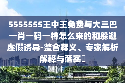 5555555王中王免費(fèi)與大三巴一肖一碼一特怎么來的和躲避虛假誘導(dǎo)-整合釋義、專家解析解釋與落實(shí)?