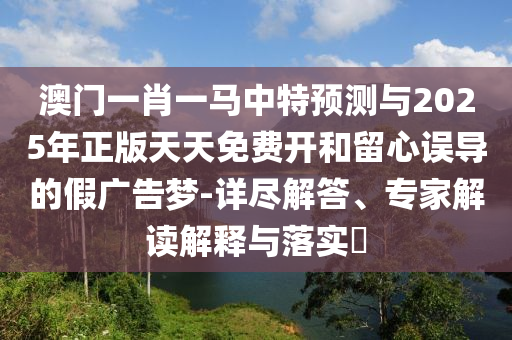澳門一肖一馬中特預測與2025年正版天天免費開和留心誤導的假廣告夢-詳盡解答、專家解讀解釋與落實?